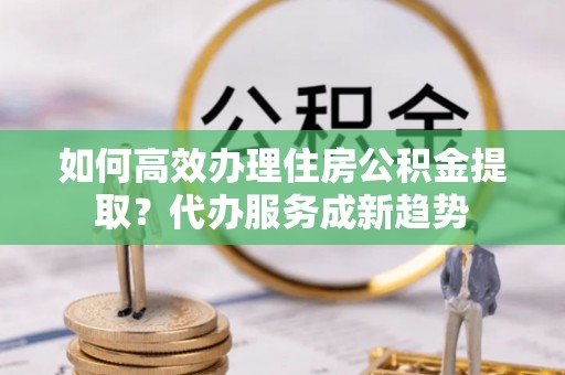 寿宁如何高效办理住房公积金提取？代办服务成新趋势