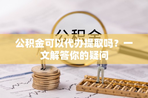 寿宁公积金可以代办提取吗？一文解答你的疑问