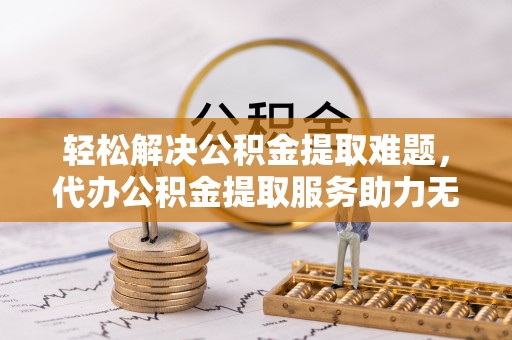 寿宁轻松解决公积金提取难题，代办公积金提取服务助力无忧生活