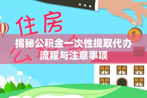 寿宁揭秘公积金一次性提取代办流程与注意事项
