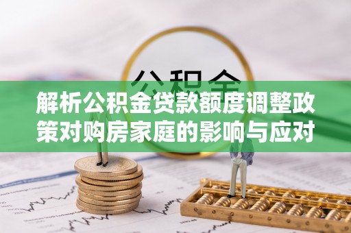 寿宁解析公积金贷款额度调整政策对购房家庭的影响与应对策略