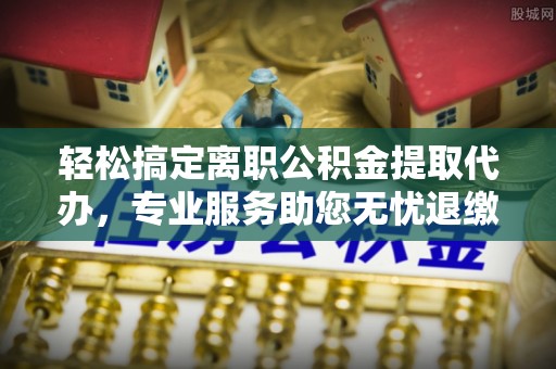 寿宁轻松搞定离职公积金提取代办，专业服务助您无忧退缴