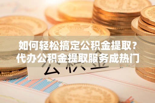 寿宁如何轻松搞定公积金提取？代办公积金提取服务成热门选择