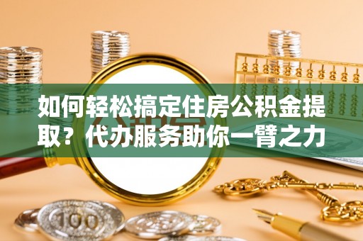 寿宁如何轻松搞定住房公积金提取？代办服务助你一臂之力