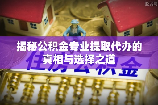 寿宁揭秘公积金专业提取代办的真相与选择之道