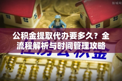 寿宁公积金提取代办要多久？全流程解析与时间管理攻略