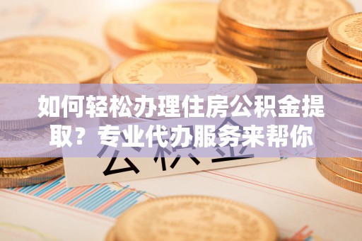 寿宁如何轻松办理住房公积金提取？专业代办服务来帮你