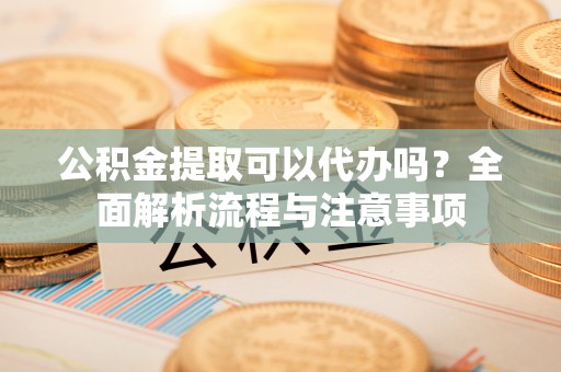 寿宁公积金提取可以代办吗？全面解析流程与注意事项