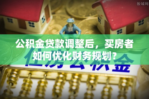 寿宁公积金贷款调整后，买房者如何优化财务规划？