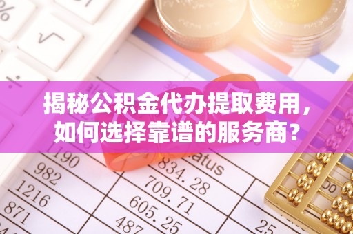 寿宁揭秘公积金代办提取费用，如何选择靠谱的服务商？