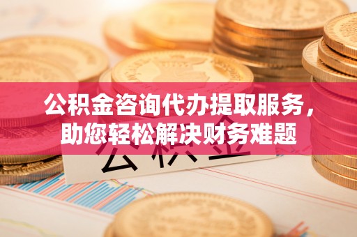 寿宁公积金咨询代办提取服务，助您轻松解决财务难题