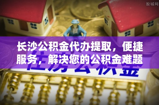 寿宁长沙公积金代办提取，便捷服务，解决您的公积金难题
