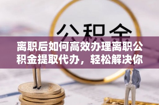 寿宁离职后如何高效办理离职公积金提取代办，轻松解决你的后顾之忧