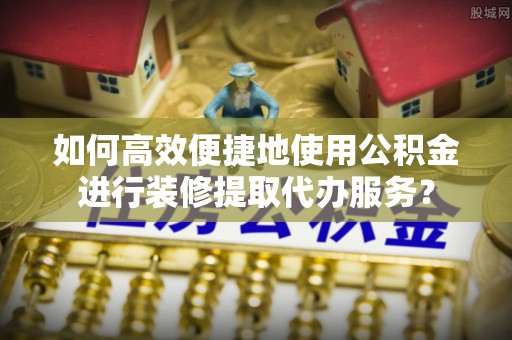 寿宁如何高效便捷地使用公积金进行装修提取代办服务？